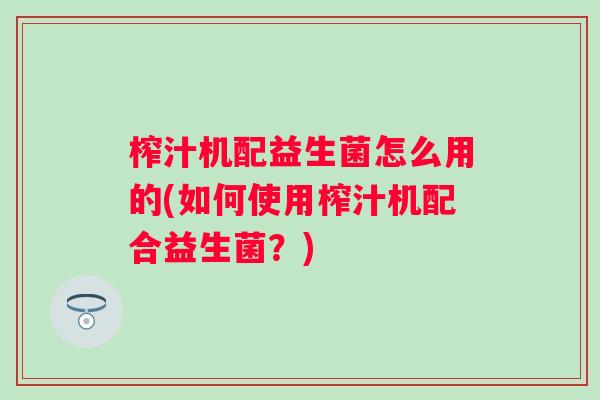 榨汁机配益生菌怎么用的(如何使用榨汁机配合益生菌?) 榨汁机配益生菌怎么用的(如何使用榨汁机配合益生菌?)
