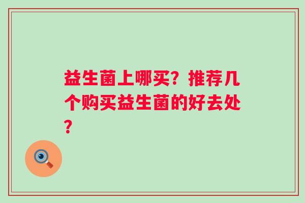 益生菌上哪买?推荐几个购买益生菌的好去处? 益生菌上哪买?推荐几个购买益生菌的好去处?