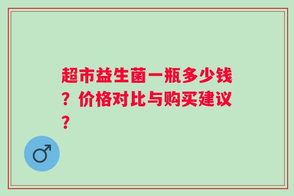 超市益生菌一瓶多少钱?价格对比与购买建议? 超市益生菌一瓶多少钱?价格对比与购买建议?