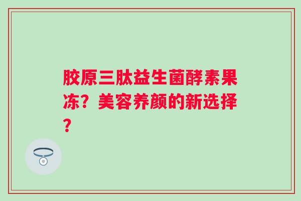 胶原三肽益生菌酵素果冻?美容养颜的新选择? 胶原三肽益生菌酵素果冻?美容养颜的新选择?
