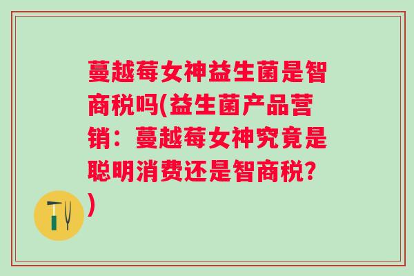蔓越莓女神益生菌是智商税吗(益生菌产品营销:蔓越莓女神究竟是聪明消费还是智商税?) 蔓越莓女神益生菌是智商税吗(益生菌产品营销:蔓越莓女神究竟是聪明消费还是智商税?)