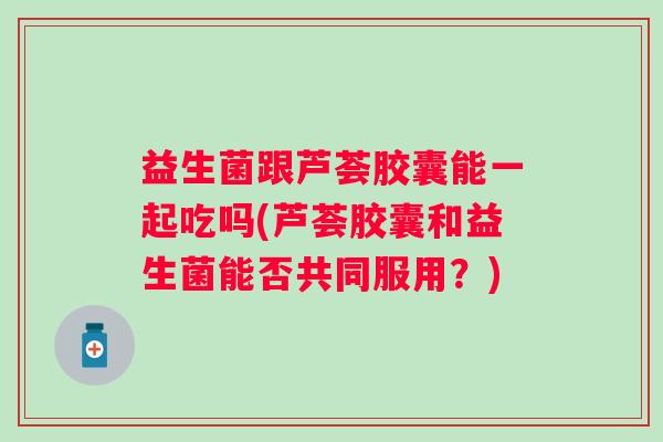 益生菌跟芦荟胶囊能一起吃吗(芦荟胶囊和益生菌能否共同服用?) 益生菌跟芦荟胶囊能一起吃吗(芦荟胶囊和益生菌能否共同服用?)