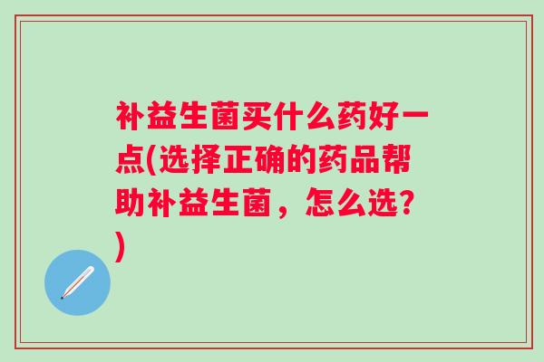 补益生菌买什么药好一点(选择正确的药品帮助补益生菌,怎么选?) 补益生菌买什么药好一点(选择正确的药品帮助补益生菌,怎么选?)