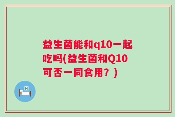 益生菌能和q10一起吃吗(益生菌和Q10可否一同食用?) 益生菌能和q10一起吃吗(益生菌和Q10可否一同食用?)