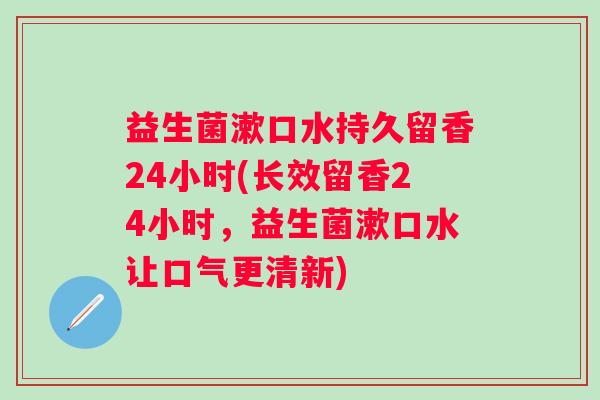 益生菌漱口水持久留香24小时(长效留香24小时，益生菌漱口水让口气更清新)