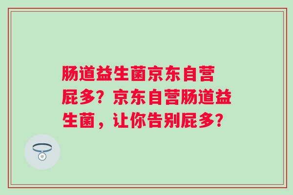 肠道益生菌京东自营 屁多?京东自营肠道益生菌,让你告别屁多? 肠道益生菌京东自营 屁多?京东自营肠道益生菌,让你告别屁多?