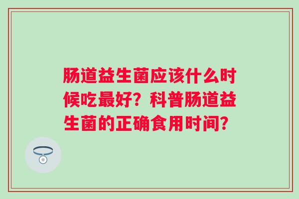 肠道益生菌应该什么时候吃好?科普肠道益生菌的正确食用时间? 肠道益生菌应该什么时候吃好?科普肠道益生菌的正确食用时间?