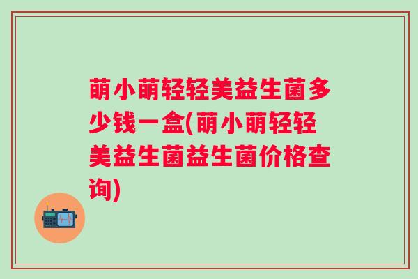 萌小萌轻轻美益生菌多少钱一盒(萌小萌轻轻美益生菌益生菌价格查询)