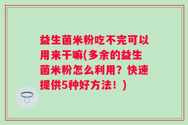 益生菌米粉吃不完可以用来干嘛(多余的益生菌米粉怎么利用?快速提供5种好方法!) 益生菌米粉吃不完可以用来干嘛(多余的益生菌米粉怎么利用?快速提供5种好方法!)