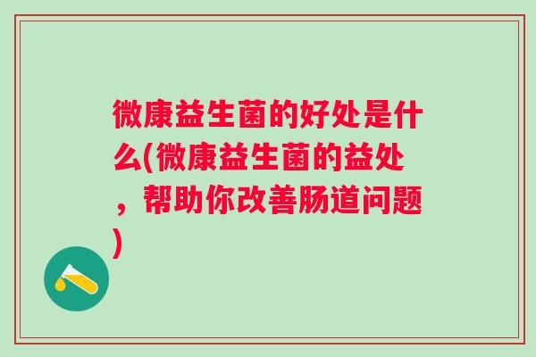 微康益生菌的好处是什么(微康益生菌的益处,帮助你改善肠道问题) 微康益生菌的好处是什么(微康益生菌的益处,帮助你改善肠道问题)