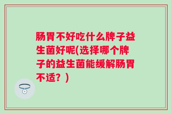 肠胃不好吃什么牌子益生菌好呢(选择哪个牌子的益生菌能缓解肠胃不适?) 肠胃不好吃什么牌子益生菌好呢(选择哪个牌子的益生菌能缓解肠胃不适?)