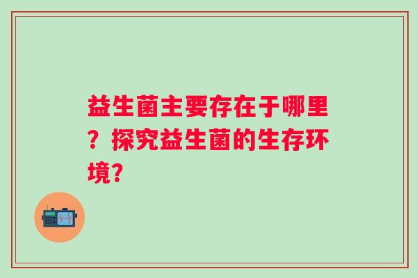益生菌主要存在于哪里?探究益生菌的生存环境? 益生菌主要存在于哪里?探究益生菌的生存环境?