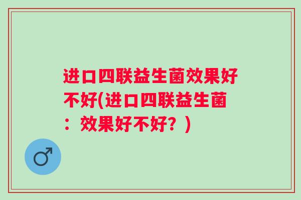 进口四联益生菌效果好不好(进口四联益生菌:效果好不好?) 进口四联益生菌效果好不好(进口四联益生菌:效果好不好?)