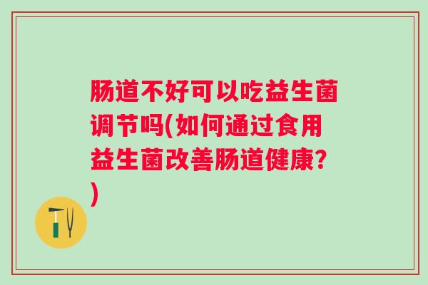肠道不好可以吃益生菌调节吗(如何通过食用益生菌改善肠道健康?) 肠道不好可以吃益生菌调节吗(如何通过食用益生菌改善肠道健康?)