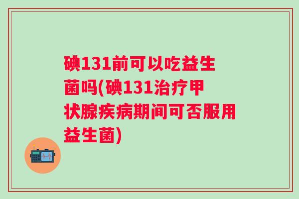 碘131前可以吃益生菌吗(碘131治疗甲状腺疾病期间可否服用益生菌)
