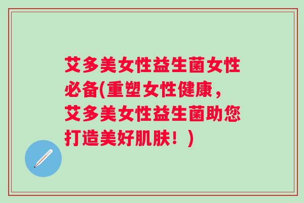 艾多美女性益生菌女性必备(重塑女性健康，艾多美女性益生菌助您打造美好！)