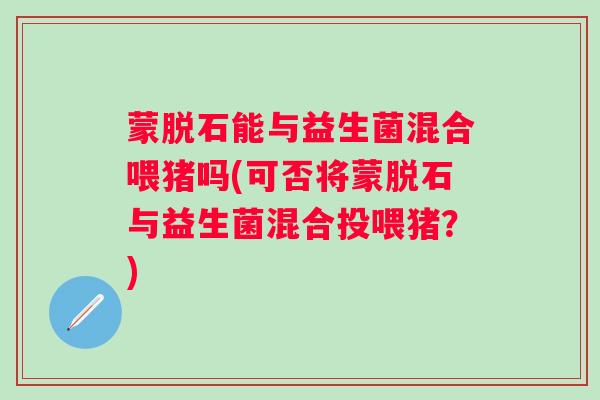 蒙脱石能与益生菌混合喂猪吗(可否将蒙脱石与益生菌混合投喂猪？)