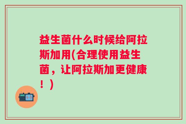 益生菌什么时候给阿拉斯加用(合理使用益生菌,让阿拉斯加更健康!) 益生菌什么时候给阿拉斯加用(合理使用益生菌,让阿拉斯加更健康!)