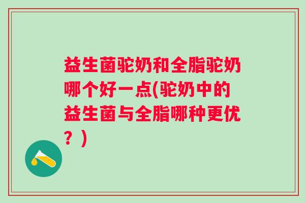 益生菌驼奶和全脂驼奶哪个好一点(驼奶中的益生菌与全脂哪种更优?) 益生菌驼奶和全脂驼奶哪个好一点(驼奶中的益生菌与全脂哪种更优?)