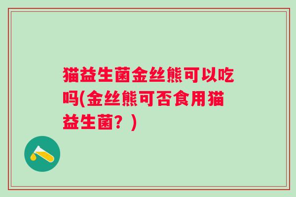 猫益生菌金丝熊可以吃吗(金丝熊可否食用猫益生菌?) 猫益生菌金丝熊可以吃吗(金丝熊可否食用猫益生菌?)