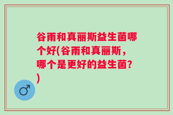 谷雨和真丽斯益生菌哪个好(谷雨和真丽斯,哪个是更好的益生菌?) 谷雨和真丽斯益生菌哪个好(谷雨和真丽斯,哪个是更好的益生菌?)