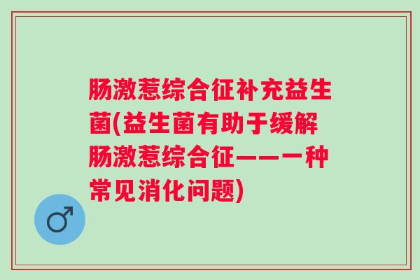 肠激惹综合征补充益生菌(益生菌有助于缓解肠激惹综合征——一种常见消化问题) 肠激惹综合征补充益生菌(益生菌有助于缓解肠激惹综合征——一种常见消化问题)