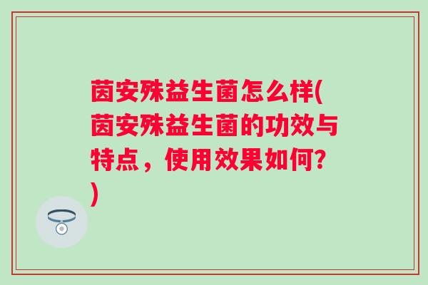 茵安殊益生菌怎么样(茵安殊益生菌的功效与特点，使用效果如何？)