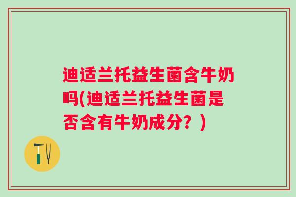 迪适兰托益生菌含牛奶吗(迪适兰托益生菌是否含有牛奶成分?) 迪适兰托益生菌含牛奶吗(迪适兰托益生菌是否含有牛奶成分?)