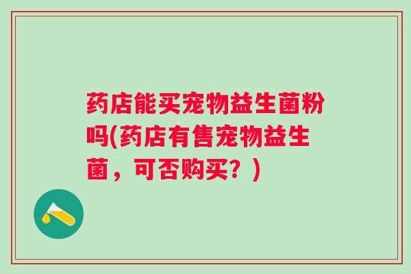 药店能买宠物益生菌粉吗(药店有售宠物益生菌,可否购买?) 药店能买宠物益生菌粉吗(药店有售宠物益生菌,可否购买?)