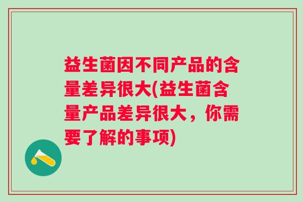 益生菌因不同产品的含量差异很大(益生菌含量产品差异很大,你需要了解的事项) 益生菌因不同产品的含量差异很大(益生菌含量产品差异很大,你需要了解的事项)
