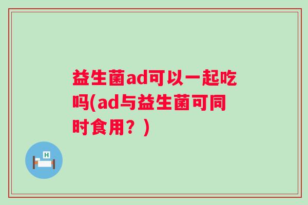 益生菌ad可以一起吃吗(ad与益生菌可同时食用?) 益生菌ad可以一起吃吗(ad与益生菌可同时食用?)