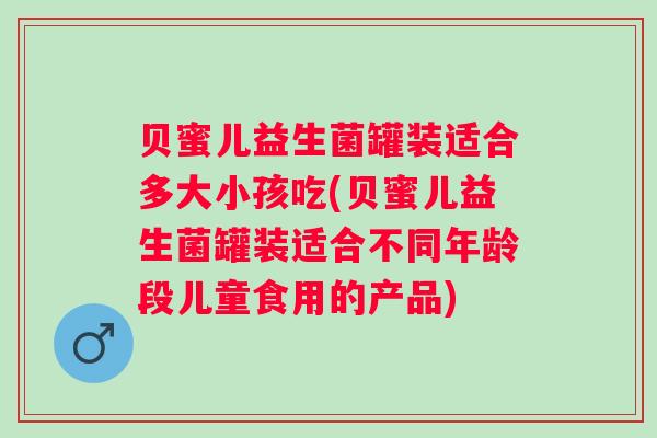 贝蜜儿益生菌罐装适合多大小孩吃(贝蜜儿益生菌罐装适合不同年龄段儿童食用的产品) 贝蜜儿益生菌罐装适合多大小孩吃(贝蜜儿益生菌罐装适合不同年龄段儿童食用的产品)