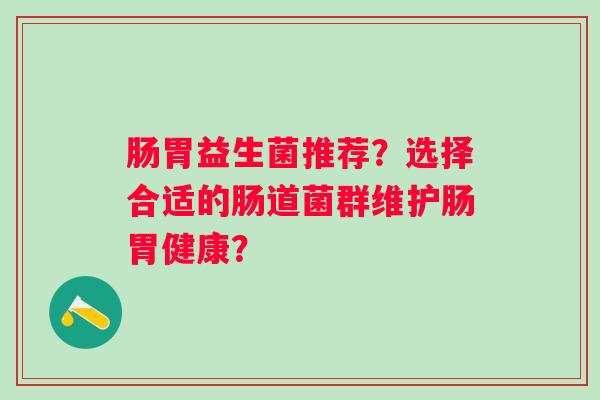 肠胃益生菌推荐?选择合适的肠道菌群维护肠胃健康? 肠胃益生菌推荐?选择合适的肠道菌群维护肠胃健康?