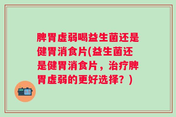 脾胃虚弱喝益生菌还是健胃消食片(益生菌还是健胃消食片，脾胃虚弱的更好选择？)
