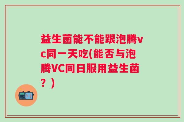 益生菌能不能跟泡腾vc同一天吃(能否与泡腾VC同日服用益生菌？)