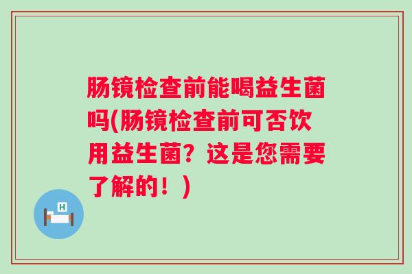 肠镜检查前能喝益生菌吗(肠镜检查前可否饮用益生菌?这是您需要了解的!) 肠镜检查前能喝益生菌吗(肠镜检查前可否饮用益生菌?这是您需要了解的!)