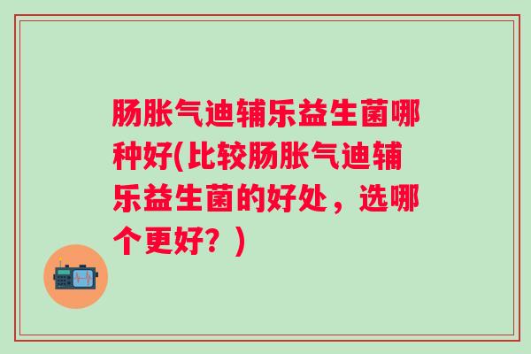 肠迪辅乐益生菌哪种好(比较肠迪辅乐益生菌的好处，选哪个更好？)