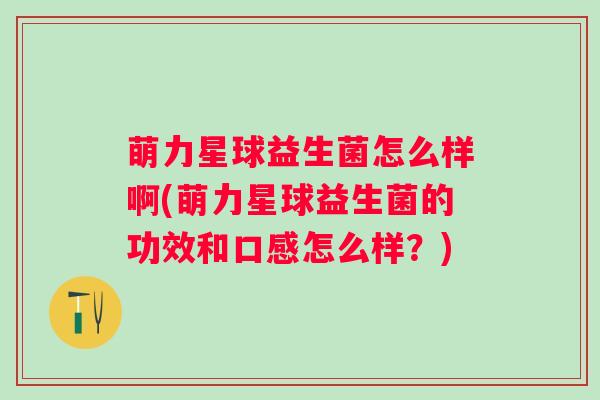 萌力星球益生菌怎么样啊(萌力星球益生菌的功效和口感怎么样?) 萌力星球益生菌怎么样啊(萌力星球益生菌的功效和口感怎么样?)