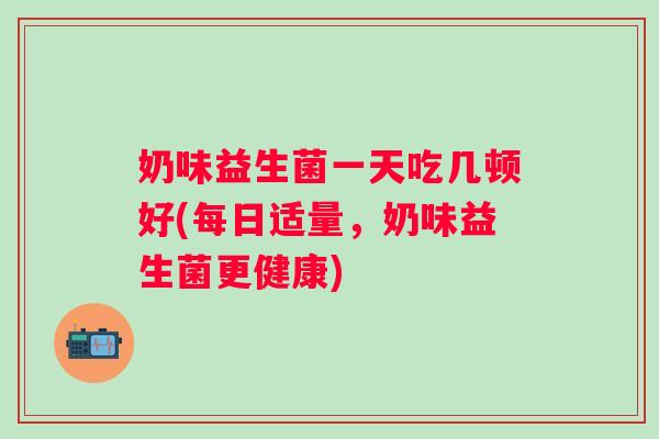 奶味益生菌一天吃几顿好(每日适量,奶味益生菌更健康) 奶味益生菌一天吃几顿好(每日适量,奶味益生菌更健康)