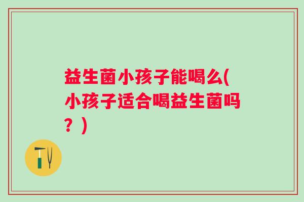 益生菌小孩子能喝么(小孩子适合喝益生菌吗？)