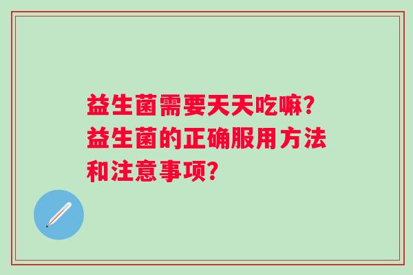 益生菌需要天天吃嘛?益生菌的正确服用方法和注意事项? 益生菌需要天天吃嘛?益生菌的正确服用方法和注意事项?