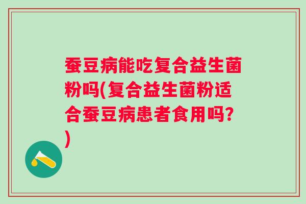 蚕豆能吃复合益生菌粉吗(复合益生菌粉适合蚕豆患者食用吗?) 蚕豆能吃复合益生菌粉吗(复合益生菌粉适合蚕豆患者食用吗?)