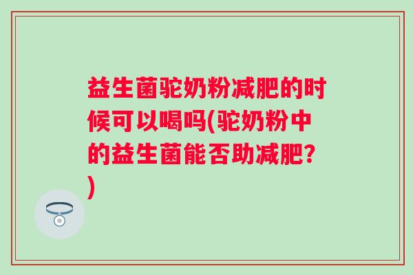 益生菌驼奶粉的时候可以喝吗(驼奶粉中的益生菌能否助？)