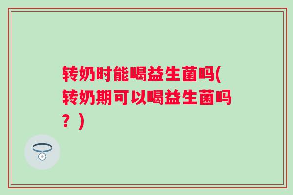 转奶时能喝益生菌吗(转奶期可以喝益生菌吗？)