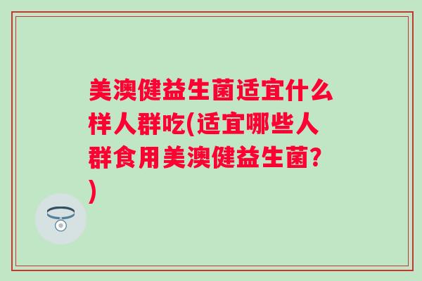 美澳健益生菌适宜什么样人群吃(适宜哪些人群食用美澳健益生菌?) 美澳健益生菌适宜什么样人群吃(适宜哪些人群食用美澳健益生菌?)