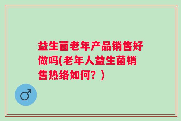 益生菌老年产品销售好做吗(老年人益生菌销售热络如何?) 益生菌老年产品销售好做吗(老年人益生菌销售热络如何?)