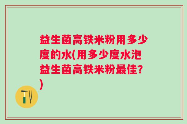 益生菌高铁米粉用多少度的水(用多少度水泡益生菌高铁米粉佳?) 益生菌高铁米粉用多少度的水(用多少度水泡益生菌高铁米粉佳?)
