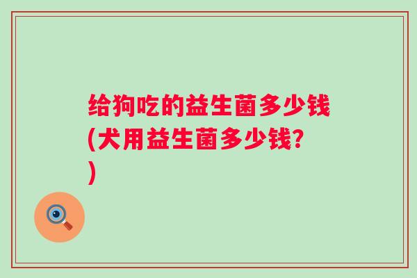 给狗吃的益生菌多少钱(犬用益生菌多少钱?) 给狗吃的益生菌多少钱(犬用益生菌多少钱?)
