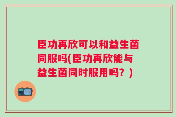 臣功再欣可以和益生菌同服吗(臣功再欣能与益生菌同时服用吗?) 臣功再欣可以和益生菌同服吗(臣功再欣能与益生菌同时服用吗?)