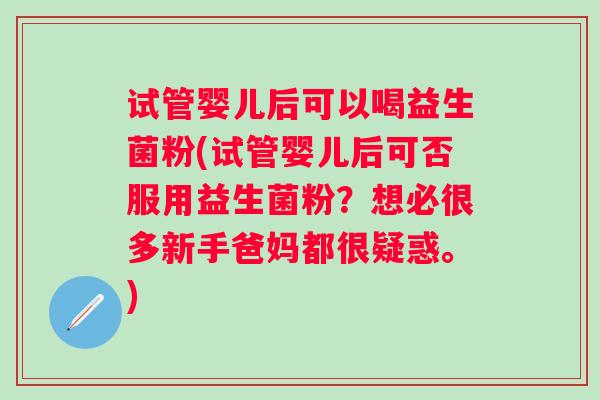 试管婴儿后可以喝益生菌粉(试管婴儿后可否服用益生菌粉?想必很多新手爸妈都很疑惑。) 试管婴儿后可以喝益生菌粉(试管婴儿后可否服用益生菌粉?想必很多新手爸妈都很疑惑。)